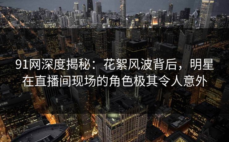 91网深度揭秘：花絮风波背后，明星在直播间现场的角色极其令人意外