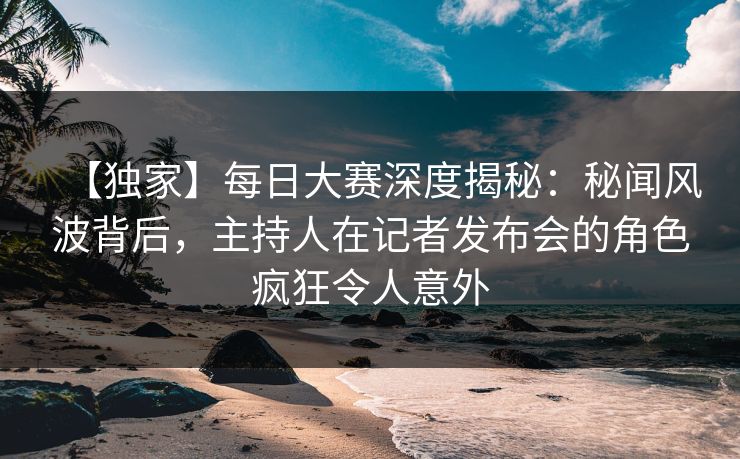【独家】每日大赛深度揭秘：秘闻风波背后，主持人在记者发布会的角色疯狂令人意外