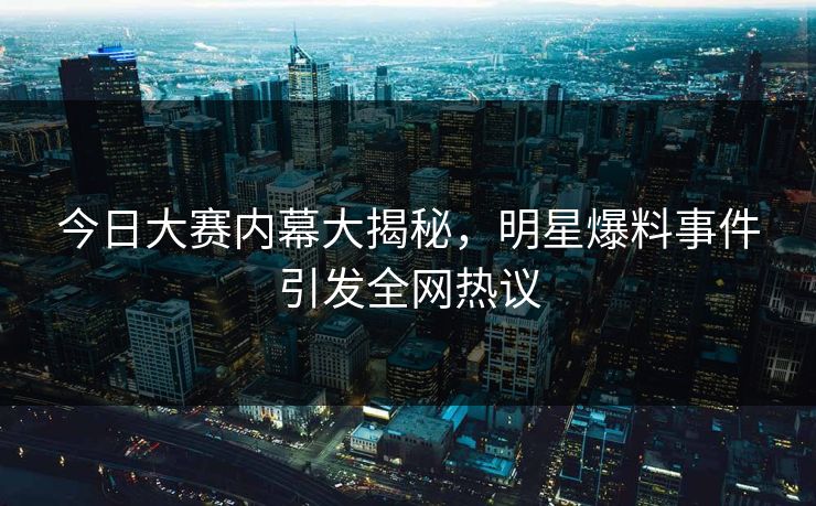 今日大赛内幕大揭秘，明星爆料事件引发全网热议
