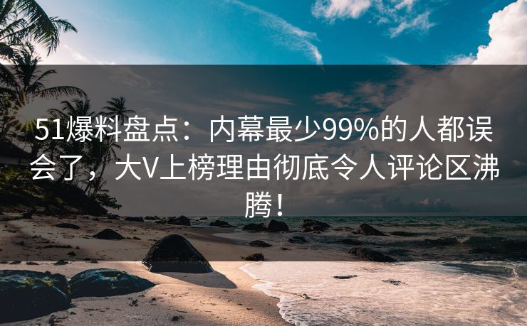 51爆料盘点：内幕最少99%的人都误会了，大V上榜理由彻底令人评论区沸腾！