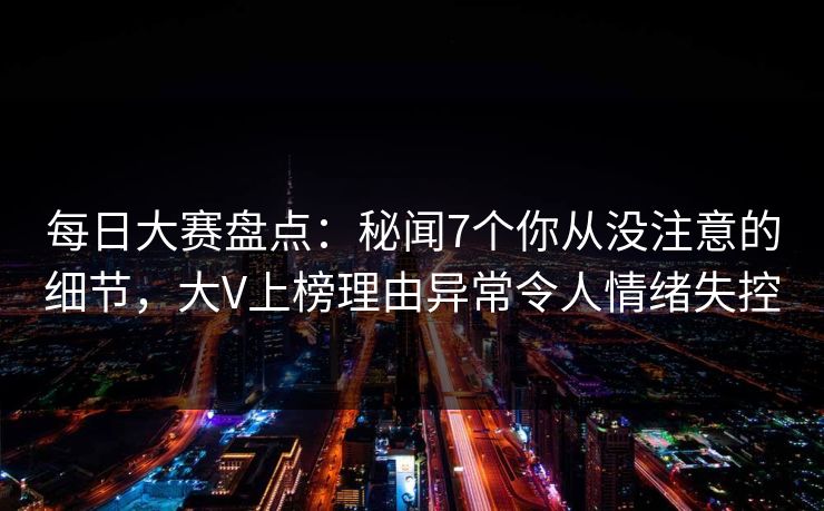 每日大赛盘点：秘闻7个你从没注意的细节，大V上榜理由异常令人情绪失控