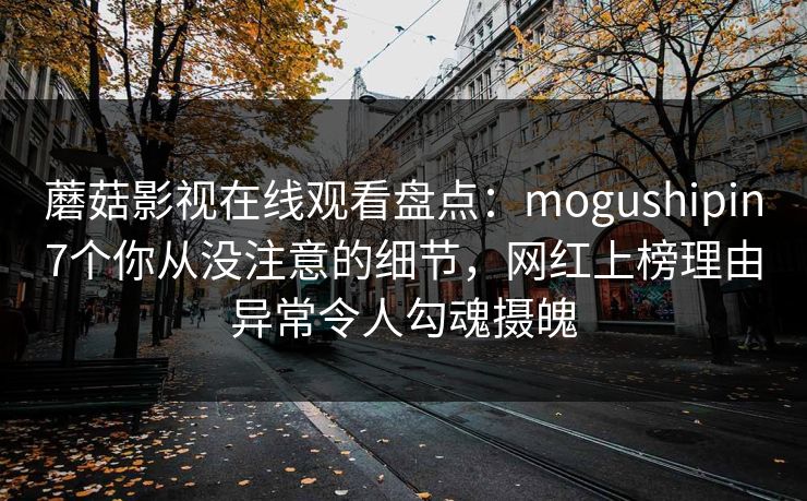 蘑菇影视在线观看盘点：mogushipin7个你从没注意的细节，网红上榜理由异常令人勾魂摄魄