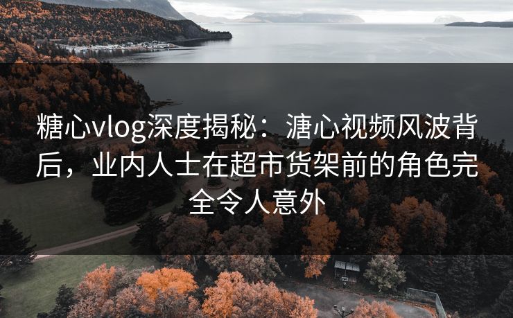 糖心vlog深度揭秘：溏心视频风波背后，业内人士在超市货架前的角色完全令人意外