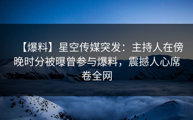 【爆料】星空传媒突发：主持人在傍晚时分被曝曾参与爆料，震撼人心席卷全网