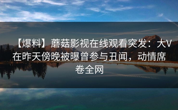 【爆料】蘑菇影视在线观看突发:大V在昨天傍晚被曝曾参与丑闻,动情席卷全网 【爆料】蘑菇影视在线观看突发:大V在昨天傍晚被曝曾参与丑闻,动情席卷全网