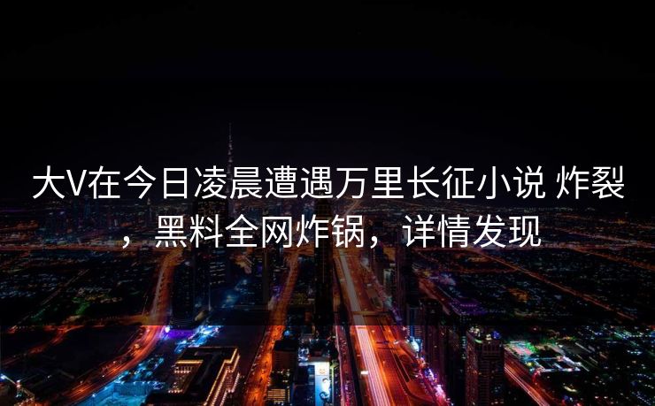 大V在今日凌晨遭遇万里长征小说 炸裂，黑料全网炸锅，详情发现