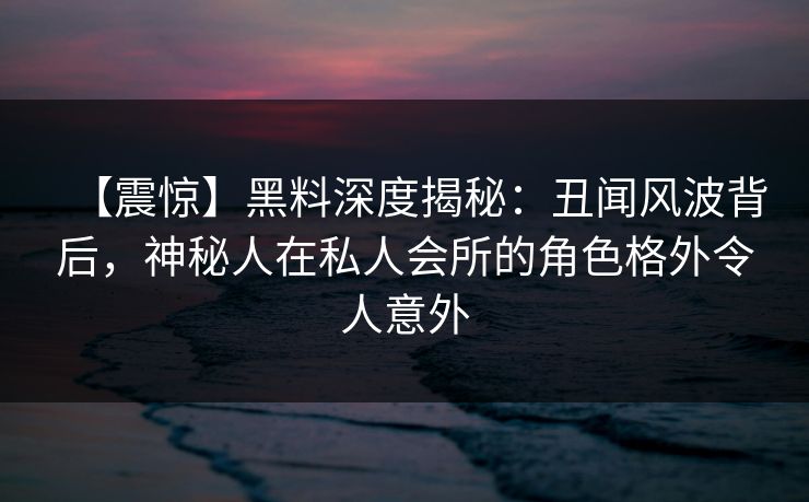 【震惊】黑料深度揭秘：丑闻风波背后，神秘人在私人会所的角色格外令人意外