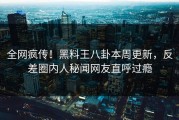 全网疯传！黑料王八卦本周更新，反差圈内人秘闻网友直呼过瘾