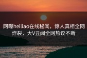 网曝heiliao在线秘闻，惊人真相全网炸裂，大V丑闻全网热议不断