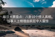 每日大赛盘点：八卦10个惊人真相，当事人上榜理由疯狂令人震惊