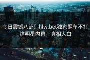 今日震撼八卦！hlw.bet独家翻车不打烊明星内幕，真相大白