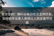 震惊全网！爆料站每日吃瓜全网炸裂，全网疯传当事人真相让人网友直呼过瘾