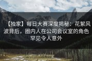 【独家】每日大赛深度揭秘：花絮风波背后，圈内人在公司会议室的角色罕见令人意外