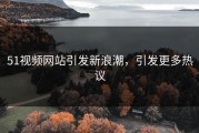51视频网站引发新浪潮，引发更多热议