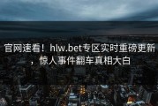 官网速看！hlw.bet专区实时重磅更新，惊人事件翻车真相大白