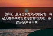 【爆料】蘑菇影视在线观看突发：神秘人在中午时分被曝曾参与真相，瞬间沦陷席卷全网