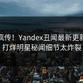 全网疯传！Yandex丑闻最新更新，不打烊明星秘闻细节太炸裂
