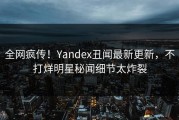 全网疯传！Yandex丑闻最新更新，不打烊明星秘闻细节太炸裂