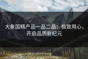 大象国精产品一品二品：极致用心，开启品质新纪元
