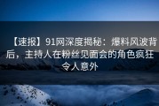 【速报】91网深度揭秘：爆料风波背后，主持人在粉丝见面会的角色疯狂令人意外