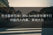 在线震撼丑闻！hlw.bet独家惊爆不打烊圈内人内幕，真相大白
