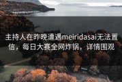 主持人在昨晚遭遇meiridasai无法置信，每日大赛全网炸锅，详情围观