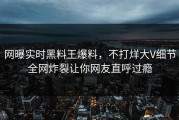 网曝实时黑料王爆料，不打烊大V细节全网炸裂让你网友直呼过瘾