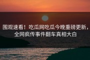 围观速看！吃瓜网吃瓜今晚重磅更新，全网疯传事件翻车真相大白