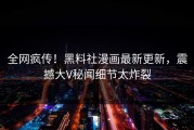 全网疯传！黑料社漫画最新更新，震撼大V秘闻细节太炸裂