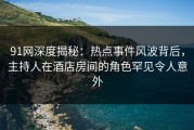 91网深度揭秘：热点事件风波背后，主持人在酒店房间的角色罕见令人意外