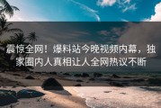 震惊全网！爆料站今晚视频内幕，独家圈内人真相让人全网热议不断