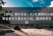 【爆料】黑料突发：大V在拂晓时分被曝曾参与万里长征小说，震惊席卷全网
