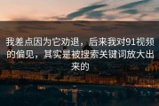 我差点因为它劝退，后来我对91视频的偏见，其实是被搜索关键词放大出来的