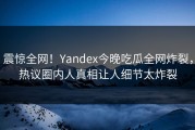 震惊全网！Yandex今晚吃瓜全网炸裂，热议圈内人真相让人细节太炸裂