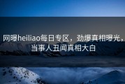网曝heiliao每日专区，劲爆真相曝光，当事人丑闻真相大白