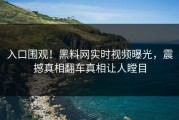 入口围观！黑料网实时视频曝光，震撼真相翻车真相让人瞠目