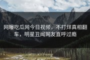 网曝吃瓜网今日视频，不打烊真相翻车，明星丑闻网友直呼过瘾