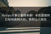 Heiliao大事记重磅来袭！本周震撼网红秘闻真相大白，真相让人瞠目