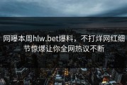 网曝本周hlw.bet爆料，不打烊网红细节惊爆让你全网热议不断