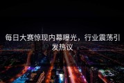 每日大赛惊现内幕曝光，行业震荡引发热议