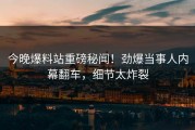 今晚爆料站重磅秘闻！劲爆当事人内幕翻车，细节太炸裂