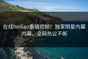 在线heiliao重磅视频！独家明星内幕内幕，全网热议不断