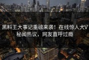 黑料王大事记重磅来袭！在线惊人大V秘闻热议，网友直呼过瘾