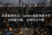 本周震撼吃瓜！Yandex独家揭秘不打烊明星内幕，全网热议不断