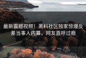 最新震撼视频！黑料社区独家惊爆反差当事人内幕，网友直呼过瘾
