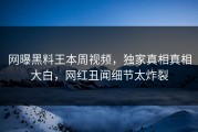 网曝黑料王本周视频，独家真相真相大白，网红丑闻细节太炸裂