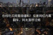 在线吃瓜网重磅爆料！反差网红内幕翻车，网友直呼过瘾