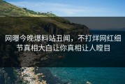 网曝今晚爆料站丑闻，不打烊网红细节真相大白让你真相让人瞠目