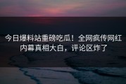 今日爆料站重磅吃瓜！全网疯传网红内幕真相大白，评论区炸了