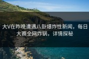 大V在昨晚遭遇八卦爆炸性新闻，每日大赛全网炸锅，详情探秘